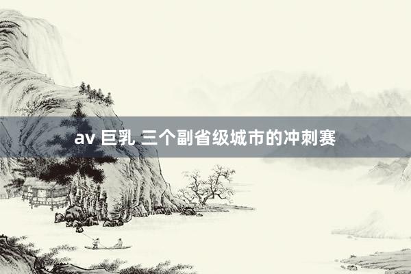 av 巨乳 三个副省级城市的冲刺赛