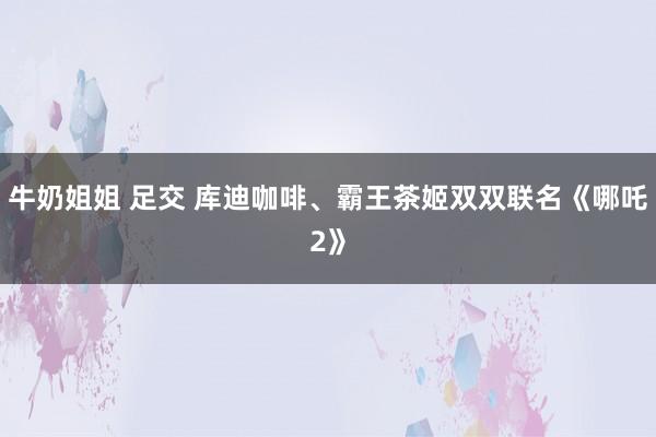 牛奶姐姐 足交 库迪咖啡、霸王茶姬双双联名《哪吒2》
